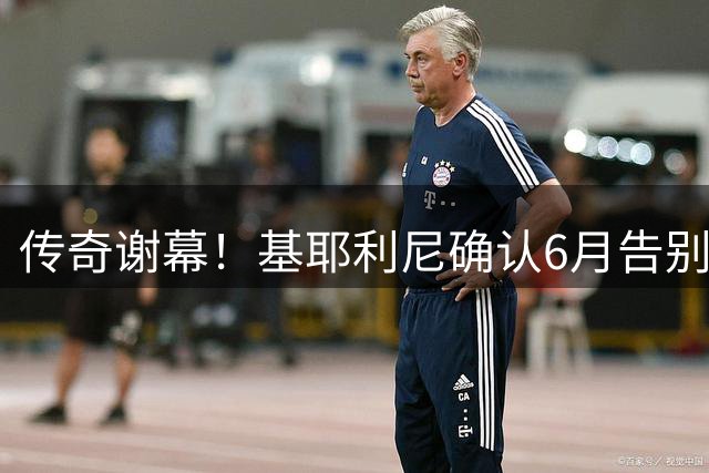 传奇谢幕！基耶利尼确认6月告别蓝衣军团 18年国脚生涯将画句点
